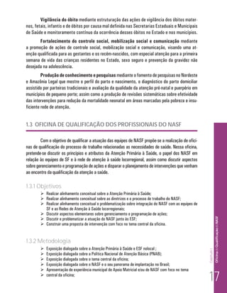 Vigilância do óbito mediante estruturação das ações de vigilância dos óbitos mater-
nos, fetais, infantis e de óbitos por causa mal definida nas Secretarias Estaduais e Municipais
de Saúde e monitoramento contínuo da ocorrência desses óbitos no Estado e nos municípios.
       Fortalecimento do controle social, mobilização social e comunicação mediante
a promoção de ações de controle social, mobilização social e comunicação, visando uma at-
enção qualificada para as gestantes e os recém-nascidos, com especial atenção para a primeira
semana de vida das crianças residentes no Estado, sexo seguro e prevenção da gravidez não
desejada na adolescência.
         Produção de conhecimento e pesquisas mediante o fomento de pesquisas no Nordeste
e Amazônia Legal que mostre o perfil do parto e nascimento, o diagnóstico do parto domiciliar
assistido por parteiras tradicionais e avaliação da qualidade da atenção pré-natal e puerpério em
municípios de pequeno porte; assim como a produção de revisões sistemáticas sobre efetividade
das intervenções para redução da mortalidade neonatal em áreas marcadas pela pobreza e insu-
ficiente rede de atenção.


1.3 OFICINA DE QUALIFICAÇÃO DOS PROFISSIONAIS DO NASF

        Com o objetivo de qualificar a atuação das equipes de NASF propõe-se a realização de ofici-
nas de qualificação do processo de trabalho relacionadas as necessidades de saúde. Nessa oficina,
pretende-se discutir os princípios e atributos da Atenção Primária à Saúde, o papel dos NASF em
relação às equipes de SF e à rede de atenção à saúde locorregional, assim como discutir aspectos
sobre gerenciamento e programação de ações e disparar o planejamento de intervenções que venham
ao encontro da qualificação da atenção a saúde.

1.3.1 Objetivos
         Realizar alinhamento conceitual sobre a Atenção Primária à Saúde;
         Realizar alinhamento conceitual sobre as diretrizes e o processo de trabalho do NASF;
         Realizar alinhamento conceitual e problematização sobre integração do NASF com as equipes de
          SF e as Redes de Atenção à Saúde locorregionais;
         Discutir aspectos elementares sobre gerenciamento e programação de ações;
                                                                                                                      Of icina de Qualificação do NASF
         Discutir e problematizar a atuação do NASF junto às ESF;
         Construir uma proposta de intervenção com foco no tema central da oficina.


1.3.2 Metodologia
           Exposição dialogada sobre a Atenção Primária à Saúde e ESF nolocal ;
                                                                                                         Capítulo I




           Exposição dialogada sobre a Política Nacional de Atenção Básica (PNAB);
           Exposição dialogada sobre o tema central da oficina;
           Exposição dialogada sobre o NASF e o seu panorama de implantação no Brasil;


                                                                                                          17
           Apresentação de experiência municipal de Apoio Matricial e/ou de NASF com foco no tema
           central da oficina;
 