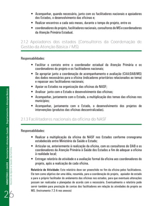•	 Acompanhar, quando necessário, junto com os facilitadores nacionais e apoiadores
                                                                                                                                dos Estados, o desenvolvimento das oficinas e;
                                                                                                                             •	 Realizar encontros a cada seis meses, durante o tempo do projeto, entre os
                                                                                                                             •	 coordenadores do projeto, facilitadores nacionais, consultores do MS e coordenadores
                                                                                                                                da Atenção Primária Estadual.

                                                                                                                      2.1.2 Apoiadores dos estados (Consultores da Coordenação de
                                                                                                                      Gestão da Atenção Básica / MS)

                                                                                                                      Responsabilidades:
                                                                                                                             •	 Facilitar o contato entre o coordenador estadual da Atenção Primária e os
                                                                                                                                coordenadores do projeto e os facilitadores nacionais;
                                                                                                                             •	 Se apropriar junto a coordenação de acompanhamento e avaliação (CAA/DAB/MS)
                                                                                                                                dos dados necessários para a oficina (indicadores prioritários relacionados ao tema)
                                                                                                                                e repassar aos facilitadores nacionais;
                                                                                                                             •	 Apoiar os Estados na organização das oficinas do NASF;
MINISTÉRIO da SAÚDE / Secretaria de Atenção à Saúde / Departamento de Atenção Básica




                                                                                                                             •	 Analisar junto com o Estado o desenvolvimento das oficinas;
                                                                                                                             •	 Acompanhar, juntamente com o Estado, a multiplicação dos temas das oficinas nos
                                                                                                                                municípios;
                                                                                                                             •	 Acompanhar, juntamente com o Estado, o desenvolvimento dos projetos de
                                                                                                                                intervenções (produtos das oficinas descentralizadas).

                                                                                                                      2.1.3 Facilitadores nacionais da oficina do NASF

                                                                                                                      Responsabilidades:
                                                                                                                             •	 Realizar a multiplicação da oficina do NASF nos Estados conforme cronograma
                                                                                                                                estabelecido entre Ministério da Saúde e Estado;
                                                                                                                             •	 Articular-se, anteriormente à realização da oficina, com os consultores do DAB e os
                                                                                 Núcleo de Apoio a Saúde da Família




                                                                                                                                coordenadores da Atenção Primária à Saúde dos Estados a fim de adequar a oficina
                                                                                                                                à realidade local;
                                                                                                                             •	 Entregar relatório de atividade e a avaliação formal da oficina aos coordenadores do
                                                                                                                                projeto, após a realização de cada oficina.
                                                                                                                             Relatório de Atividade: Este relatório deve ser preenchido no fim da oficina pelos facilitadores.
                                                                                                                             Ele tem como objetivo dar uma idéia, resumida, para a coordenação do projeto, apoiador de estado
                                                                                                                             e para o próprio facilitador do andamento das oficinas nos estados, para que eventuais alterações
                                                                                                                             possam ser realizadas e planejadas de acordo com o necessário. Eventualmente o relatório pode
                                                                                                                             servir também para prestação de contas dos facilitadores em relação às atividades do projeto ao


26
                                                                                                                             MS. (Instrumento 7.3 A nos anexos)
 