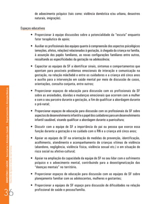 de adoecimento psíquico (tais como: violência doméstica e/ou urbana, desastres
                                                                                                                                naturais, imigração).

                                                                                                                      Espaços educativos
                                                                                                                             •	 Proporcionar à equipe discussões sobre a potencialidade da “escuta” enquanto
                                                                                                                                fator terapêutico de apoio;
                                                                                                                             •	 Auxiliar os profissionais das equipes quanto à compreensão dos aspectos psicológicos
                                                                                                                                (emoções, afetos, relações) relacionados à gestação, à chegada da criança na família,
                                                                                                                                à assunção dos papéis familiares, as novas configurações familiares entre outros,
                                                                                                                                ressaltando as especificidades da gestação na adolescência;
                                                                                                                             •	 Capacitar as equipes de SF a identificar sinais, sintomas e comportamentos que
                                                                                                                                apontam para possíveis problemas emocionais de interação e comunicação na
                                                                                                                                gestação, na relação mãe/bebê e entre os cuidadores e a criança até cinco anos
                                                                                                                                e auxílio para a intervenção em saúde mental por meio de discussão de casos,
                                                                                                                                orientações, consulta conjunta, entre outros;
MINISTÉRIO da SAÚDE / Secretaria de Atenção à Saúde / Departamento de Atenção Básica




                                                                                                                             •	 Proporcionar espaços de educação para discussão com os profissionais da SF
                                                                                                                                sobre as ansiedades, dúvidas e mudanças emocionais que ocorrem com a mulher
                                                                                                                                e com o seu parceiro durante a gestação, a fim de qualificar a abordagem durante
                                                                                                                                o pré-natal;
                                                                                                                             •	 Proporcionar espaços de educação para discussão com os profissionais da SF sobre
                                                                                                                                aspectos do desenvolvimento infantil e o papel dos cuidadores para um desenvolvimento
                                                                                                                                infantil saudável, visando qualificar a abordagem durante a puericultura;
                                                                                                                             •	 Discutir com a equipe de SF a importância do pai ou pessoa que exerce essa
                                                                                                                                função durante a gestação e no cuidado com o RN e a criança até cinco anos;
                                                                                                                             •	 Apoiar as equipes de SF na orientação de medidas de prevenção, identificação,
                                                                                                                                acolhimento, atendimento e acompanhamento de crianças vítimas de violência
                                                                                                                                (abandono, negligência, violência física, violência sexual etc.) e em situação de
                                                                                 Núcleo de Apoio a Saúde da Família




                                                                                                                                risco social ou afetivo-cultural;
                                                                                                                             •	 Apoiar na ampliação da capacidade da equipe de SF no seu lidar com o sofrimento
                                                                                                                                psíquico e o adoecimento mental, contribuindo para a desestigmatização das
                                                                                                                                “doenças mentais” no território.
                                                                                                                             •	 Proporcionar espaços de educação para discussão com as equipes de SF sobre
                                                                                                                                planejamento familiar com as adolescentes, mulheres e gestantes;
                                                                                                                             •	 Proporcionar a equipes de SF espaço para discussão de dificuldades na relação

36
                                                                                                                                profissional de saúde e pessoa/família.
 