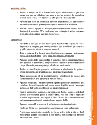 Atividades coletivas
        •	 Auxiliar as equipes de SF a desenvolverem ações coletivas com as gestantes,
           puérperas e pais ou cuidadores, tais como grupos de gestante, de puericultura,
           oficinas, entre outros, com foco nos aspectos psíquicos desse período;
        •	 Participar das ações de alimentação saudável, especialmente, na abordagem ao
           aleitamento materno no que tange aos aspectos emocionais e relacionais.
        •	 Articular, junto às equipes SF, a integração com maternidades e outros serviços
           de atenção à gestantes, RN´s e puérperas para realização de visitas coletivas e
           orientação sobre acesso e utilização dos serviços.

Ações clínicas
        •	 Possibilitar a detecção precoce de situações de sofrimento psíquico no período
           da gestação e puerpério, por exemplo: mulheres com dificuldades para aceitar a
           gravidez, depressão pós-parto e psicose puerperal;
        •	 Apoiar as equipes de SF no diagnóstico e condutas de gestantes e puérperas com transtornos
           mentais, uso e abuso de álcool e outras drogas, risco de suicídio, entre outras;
        •	 Apoiar as equipes de SF no diagnóstico de sofrimento mental em crianças até cinco
           anos e auxiliar no atendimento, acompanhamento e avaliação sobre necessidade de
           compartilhamento para serviços especializados em saúde mental;
        •	 Auxiliar na identificação, prevenção, acolhimento e atendimento de gestantes
           vítimas de violência, em situação de risco social ou afetivo-cultural;
        •	 Apoiar as equipes de SF no acompanhamento e atendimento de crianças com
           transtornos mentais e/ou deficiências mental e física;
        •	 Apoiar as equipes de SF na abordagem dos aspectos psicológicos das famílias para
           trabalhar o desenvolvimento infantil, enfrentamento da violência contra a criança e
           a prevenção do trabalho infantil junto aos assistentes sociais;
        •	 Realizar atendimentos psicológicos para gestantes, família, puérperas, mãe/bebê,                            Of icina de Qualificação do NASF
           crianças até cinco anos quando a situação exigir. Para isso torna-se necessário
           organizar conjuntamente com a equipe de SF os critérios para tais atendimentos e
           cada caso deve ser discutido e pactuado com a equipe de SF;
        •	 Apoiar as equipes SF no processo de enfrentamento de situações limites
                                                                                                        Capítulo III




        •	 (violências, óbitos, etc.) que mobilizam emocionalmente esses profissionais;
        •	 Promoção da comunicação, pensando no vínculo afetivo entre a mãe e o bebê,


                                                                                                        37
           melhorando o cuidado, sensibilizando o olhar da mãe, além da integração do recém-
           nascido ao meio familiar.
 