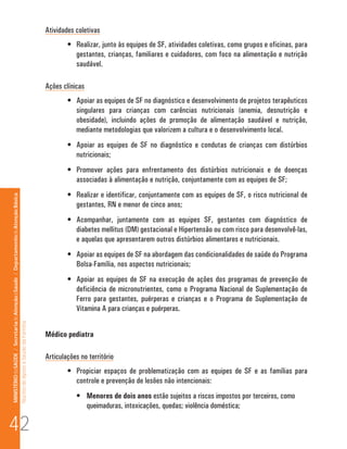 Atividades coletivas
                                                                                                                              •	 Realizar, junto às equipes de SF, atividades coletivas, como grupos e oficinas, para
                                                                                                                                 gestantes, crianças, familiares e cuidadores, com foco na alimentação e nutrição
                                                                                                                                 saudável.

                                                                                                                      Ações clínicas
                                                                                                                              •	 Apoiar as equipes de SF no diagnóstico e desenvolvimento de projetos terapêuticos
                                                                                                                                 singulares para crianças com carências nutricionais (anemia, desnutrição e
                                                                                                                                 obesidade), incluindo ações de promoção de alimentação saudável e nutrição,
                                                                                                                                 mediante metodologias que valorizem a cultura e o desenvolvimento local.
                                                                                                                              •	 Apoiar as equipes de SF no diagnóstico e condutas de crianças com distúrbios
                                                                                                                                 nutricionais;
                                                                                                                              •	 Promover ações para enfrentamento dos distúrbios nutricionais e de doenças
                                                                                                                                 associadas à alimentação e nutrição, conjuntamente com as equipes de SF;
                                                                                                                              •	 Realizar e identificar, conjuntamente com as equipes de SF, o risco nutricional de
MINISTÉRIO da SAÚDE / Secretaria de Atenção à Saúde / Departamento de Atenção Básica




                                                                                                                                 gestantes, RN e menor de cinco anos;
                                                                                                                              •	 Acompanhar, juntamente com as equipes SF, gestantes com diagnóstico de
                                                                                                                                 diabetes mellitus (DM) gestacional e Hipertensão ou com risco para desenvolvê-las,
                                                                                                                                 e aquelas que apresentarem outros distúrbios alimentares e nutricionais.
                                                                                                                              •	 Apoiar as equipes de SF na abordagem das condicionalidades de saúde do Programa
                                                                                                                                 Bolsa-Família, nos aspectos nutricionais;
                                                                                                                              •	 Apoiar as equipes de SF na execução de ações dos programas de prevenção de
                                                                                                                                 deficiência de micronutrientes, como o Programa Nacional de Suplementação de
                                                                                                                                 Ferro para gestantes, puérperas e crianças e o Programa de Suplementação de
                                                                                                                                 Vitamina A para crianças e puérperas.
                                                                                 Núcleo de Apoio a Saúde da Família




                                                                                                                      Médico pediatra

                                                                                                                      Articulações no território
                                                                                                                              •	 Propiciar espaços de problematização com as equipes de SF e as famílias para
                                                                                                                                 controle e prevenção de lesões não intencionais:
                                                                                                                                 •	 Menores de dois anos estão sujeitos a riscos impostos por terceiros, como
                                                                                                                                    queimaduras, intoxicações, quedas; violência doméstica;

42
 