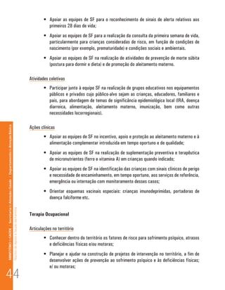 •	 Apoiar as equipes de SF para o reconhecimento de sinais de alerta relativos aos
                                                                                                                                 primeiros 28 dias de vida;
                                                                                                                              •	 Apoiar as equipes de SF para a realização da consulta da primeira semana de vida,
                                                                                                                                 particularmente para crianças consideradas de risco, em função de condições de
                                                                                                                                 nascimento (por exemplo, prematuridade) e condições sociais e ambientais.
                                                                                                                              •	 Apoiar as equipes de SF na realização de atividades de prevenção de morte súbita
                                                                                                                                 (postura para dormir e dieta) e de promoção do aleitamento materno.

                                                                                                                      Atividades coletivas
                                                                                                                              •	 Participar junto à equipe SF na realização de grupos educativos nos equipamentos
                                                                                                                                 públicos e privados cujo público-alvo sejam as crianças, educadores, familiares e
                                                                                                                                 pais, para abordagem de temas de significância epidemiológica local (IRA, doença
                                                                                                                                 diarreica, alimentação, aleitamento materno, imunização, bem como outras
                                                                                                                                 necessidades locorregionais).

                                                                                                                      Ações clínicas
MINISTÉRIO da SAÚDE / Secretaria de Atenção à Saúde / Departamento de Atenção Básica




                                                                                                                              •	 Apoiar as equipes de SF no incentivo, apoio e proteção ao aleitamento materno e à
                                                                                                                                 alimentação complementar introduzida em tempo oportuno e de qualidade;
                                                                                                                              •	 Apoiar as equipes de SF na realização de suplementação preventiva e terapêutica
                                                                                                                                 de micronutrientes (ferro e vitamina A) em crianças quando indicado;
                                                                                                                              •	 Apoiar as equipes de SF na identificação das crianças com sinais clínicos de perigo
                                                                                                                                 e necessidade de encaminhamento, em tempo oportuno, aos serviços de referência,
                                                                                                                                 emergência ou internação com monitoramento desses casos;
                                                                                                                              •	 Orientar esquemas vacinais especiais: crianças imunodeprimidas, portadoras de
                                                                                                                                 doença falciforme etc.
                                                                                 Núcleo de Apoio a Saúde da Família




                                                                                                                      Terapia Ocupacional

                                                                                                                      Articulações no território
                                                                                                                              •	 Conhecer dentro do território os fatores de risco para sofrimento psíquico, atrasos
                                                                                                                                 e deficiências físicas e/ou motoras;
                                                                                                                              •	 Planejar e ajudar na construção de projetos de intervenção no território, a fim de
                                                                                                                                 desenvolver ações de prevenção ao sofrimento psíquico e às deficiências físicas;


44
                                                                                                                                 e/ ou motoras;
 