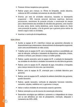 •	 Promover oficinas terapêuticas para gestante;
                                                                                                                             •	 Realizar grupos para crianças; ex: Oficina de brinquedos, sessão educativa,
                                                                                                                                vivências de AVD e atividades instrumentais da vida diária (AIVD(;
                                                                                                                             •	 Orientar, por meio de atividades educativas, baseadas no desempenho
                                                                                                                                ocupacional – AVD, inserção sensorial, destrezas cognitivas, destrezas
                                                                                                                                psicossociais, mecanismos de proteção articular e conservação de energia
                                                                                                                                para o desenvolvimento das atividades da vida diária das gestantes, como: levantar
                                                                                                                                da cama, sentar, dormir, tarefas domésticas, varrer, levantar objetos etc. Assim
                                                                                                                                como prevenção de quedas, a fim de garantir que a gestante possa realizar de
                                                                                                                                maneira segura todas as atividades.
                                                                                                                             •	 Incentivar a construção de brinquedotecas;

                                                                                                                      Ações clínicas
                                                                                                                             •	 Auxiliar as equipes de SF a identificar crianças que apresentem alterações no
                                                                                                                                desenvolvimento que comprometam o desenvolvimento do desempenho ocupacional;
MINISTÉRIO da SAÚDE / Secretaria de Atenção à Saúde / Departamento de Atenção Básica




                                                                                                                                assim como encaminhamento às redes sociais;
                                                                                                                             •	 Trabalhar junto às equipes de SF, com a tecnologia assistiva e acessibilidade, por
                                                                                                                                meio da indicação, confecção e treinamento de dispositivos, adaptações, órteses,
                                                                                                                                próteses e software, para atenção à criança e à mulher grávida;
                                                                                                                             •	 Realizar, quando necessário, junto às equipes de SF, a avaliação do desempenho
                                                                                                                                nas atividades da vida diária e atividades instrumentais da vida diária da gestante;
                                                                                                                             •	 Realizar, junto às equipes de SF, adaptação de jogos, brincadeiras e brinquedos
                                                                                                                                para crianças menores de cinco anos, que necessitem;
                                                                                                                             •	 Realizar, junto às equipes de SF, orientação para a atividade laborativa para
                                                                                                                                gestantes;
                                                                                                                             •	 Realizar, junto às equipes de SF, avaliação do ambiente domiciliário das gestantes,
                                                                                 Núcleo de Apoio a Saúde da Família




                                                                                                                                quando necessário;
                                                                                                                             •	 Realizar, quando necessário, confecção de adaptações funcionais (utensílios,
                                                                                                                                vestuários, calçados, mobiliários etc.) a gestantes e crianças;
                                                                                                                             •	 Indicar e realizar atividades de estruturação corporal a gestantes;
                                                                                                                             •	 Realizar orientação ao uso de recursos de comunicação alternativa;
                                                                                                                             •	 Desenvolver estratégias que viabilizem a autonomia e a independência da criança
                                                                                                                                com ou sem deficiência por meio do planejamento, orientação, adequação e

46
                                                                                                                                treinamento das AVD e AIVD;
 