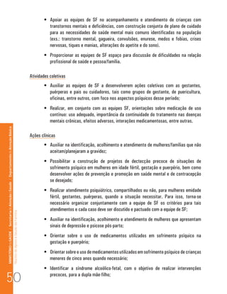 •	 Apoiar as equipes de SF no acompanhamento e atendimento de crianças com
                                                                                                                                 transtornos mentais e deficiências, com construção conjunta de plano de cuidado
                                                                                                                                 para as necessidades de saúde mental mais comuns identificadas na população
                                                                                                                                 (exs.: transtorno mental, gagueira, convulsões, enurese, medos e fobias, crises
                                                                                                                                 nervosas, tiques e manias, alterações do apetite e do sono).
                                                                                                                              •	 Proporcionar as equipes de SF espaço para discussão de dificuldades na relação
                                                                                                                                 profissional de saúde e pessoa/família.

                                                                                                                      Atividades coletivas
                                                                                                                              •	 Auxiliar as equipes de SF a desenvolverem ações coletivas com as gestantes,
                                                                                                                                 puérperas e pais ou cuidadores, tais como grupos de gestante, de puericultura,
                                                                                                                                 oficinas, entre outros, com foco nos aspectos psíquicos desse período;
                                                                                                                              •	 Realizar, em conjunto com as equipes SF, orientações sobre medicação de uso
                                                                                                                                 contínuo: uso adequado, importância da continuidade do tratamento nas doenças
                                                                                                                                 mentais crônicas, efeitos adversos, interações medicamentosas, entre outras.
MINISTÉRIO da SAÚDE / Secretaria de Atenção à Saúde / Departamento de Atenção Básica




                                                                                                                      Ações clínicas
                                                                                                                              •	 Auxiliar na identificação, acolhimento e atendimento de mulheres/famílias que não
                                                                                                                                 aceitam/planejaram a gravidez;
                                                                                                                              •	 Possibilitar a construção de projetos de dectecção precoce de situações de
                                                                                                                                 sofrimento psíquico em mulheres em idade fértil, gestação e puerpério, bem como
                                                                                                                                 desenvolver ações de prevenção e promoção em saúde mental e de contracepção
                                                                                                                                 se desejado;
                                                                                                                              •	 Realizar atendimento psiquiátrico, compartilhados ou não, para mulheres emidade
                                                                                                                                 fértil, gestantes, puérperas, quando a situação necessitar. Para isso, torna-se
                                                                                                                                 necessário organizar conjuntamente com a equipe de SF os critérios para tais
                                                                                                                                 atendimentos e cada caso deve ser discutido e pactuado com a equipe de SF;
                                                                                 Núcleo de Apoio a Saúde da Família




                                                                                                                              •	 Auxiliar na identificação, acolhimento e atendimento de mulheres que apresentam
                                                                                                                                 sinais de depressão e psicose pós-parto;
                                                                                                                              •	 Orientar sobre o uso de medicamentos utilizados em sofrimento psíquico na
                                                                                                                                 gestação e puerpério;
                                                                                                                              •	 Orientar sobre o uso de medicamentos utilizados em sofrimento psíquico de crianças
                                                                                                                                 menores de cinco anos quando necessário;
                                                                                                                              •	 Identificar a síndrome alcoólico-fetal, com o objetivo de realizar intervenções

50                                                                                                                               precoces, para a dupla mãe-filho;
 