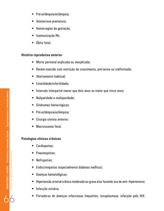 •	 Pré-eclâmpsia/eclâmpsia;
                                                                                                                             •	 Amniorrexe prematura;
                                                                                                                             •	 Hemorragias da gestação;
                                                                                                                             •	 Isoimunização Rh;
                                                                                                                             •	 Óbito fetal.


                                                                                                                      História reprodutiva anterior
                                                                                                                             •	 Morte perinatal explicada ou inexplicada;
                                                                                                                             •	 Recém-nascido com restrição de crescimento, pré-termo ou malformado;
                                                                                                                             •	 Abortamento habitual;
                                                                                                                             •	 Esterilidade/infertilidade;
                                                                                                                             •	 Intervalo interpartal menor que dois anos ou maior que cinco anos;
MINISTÉRIO da SAÚDE / Secretaria de Atenção à Saúde / Departamento de Atenção Básica




                                                                                                                             •	 Nuliparidade e multiparidade;
                                                                                                                             •	 Síndromes hemorrágicas;
                                                                                                                             •	 Pré-eclâmpsia/eclâmpsia;
                                                                                                                             •	 Cirurgia uterina anterior;
                                                                                                                             •	 Macrossomia fetal.


                                                                                                                      Patologias clínicas crônicas
                                                                                                                             •	 Cardiopatias;
                                                                                                                             •	 Pneumopatias;
                                                                                 Núcleo de Apoio a Saúde da Família




                                                                                                                             •	 Nefropatias;
                                                                                                                             •	 Endocrinopatias (especialmente diabetes mellitus);
                                                                                                                             •	 Doenças hematológicas;
                                                                                                                             •	 Hipertensão arterial crônica moderada ou grave e/ou fazendo uso de anti- hipertensivo;
                                                                                                                             •	 Infecção urinária;


66
                                                                                                                             •	 Portadoras de doenças infecciosas (hepatites, toxoplasmose, infecção pelo HIV,
 