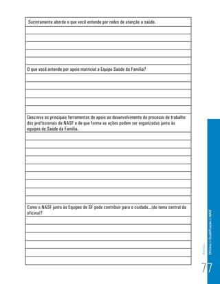 Sucintamente aborde o que você entende por redes de atenção a saúde.




O que você entende por apoio matricial a Equipe Saúde da Família?




Descreva as principais ferramentas de apoio ao desenvolvimento do processo de trabalho
dos profissionais do NASF e de que forma as ações podem ser organizadas junto às
equipes de Saúde da Família.




Como o NASF junto às Equipes de SF pode contribuir para o cuidado...(do tema central da            Of icina de Qualificação do NASF
oficina)?
                                                                                          Anexos




                                                                                          77
 