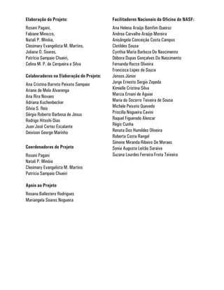Elaboração do Projeto:                    Facilitadores Nacionais da Oficina do NASF:
Rosani Pagani,                            Ana Helena Araújo Bomfim Queiroz
Fabiane Minozzo,                          Andrea Carvalho Araújo Moreira
Natali P. Minóia,                         Anisângela Conceição Costa Campos
Clesimary Evangelista M. Martins,         Clotildes Sousa
Juliana O. Soares,                        Cynthia Maria Barboza Do Nascimento
Patrícia Sampaio Chueiri,                 Débora Dupas Gonçalves Do Nascimento
Celina M. P. de Cerqueira e Silva         Fernanda Rocco Oliveira
                                          Francisca Lopes de Souza
Colaboradores na Elaboração do Projeto:   Jonsos Júnior
Ana Cristina Barreto Peixoto Sampaio      Jorge Ernesto Sergio Zepeda
Ariane de Melo Alvarenga                  Kimielle Cristina Silva
Ana Rira Novaes                           Marcia Ernani de Aguiar
Adriana Kuchenbecker                      Maria do Socorro Teixeira de Sousa
Silvia S. Reis                            Michele Peixoto Quevedo
Sérgio Roberto Barbosa de Jesus           Priscilla Nogueira Cavini
Rodrigo Hitoshi Dias                      Raquel Figueredo Alencar
Juan José Cortez Escalante                Régis Cunha
Deivison George Marinho                   Renata Dos Humildes Oliveira
                                          Roberta Costa Rangel
                                          Simone Miranda Ribeiro De Moraes
Coordenadores do Projeto                  Sonia Augusta Leitão Saraiva
Rosani Pagani                             Suzana Lourdes Ferreira Frota Teixeira
Natali P. Minóia
Clesimary Evangelista M. Martins
Patrícia Sampaio Chueiri

Apoio ao Projeto
Rosana Ballestero Rodrigues
Mariangela Soares Nogueira
 