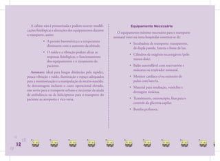 A cabine não é pressurizada e podem ocorrer modiﬁ-                  Equipamento Necessário
                cações ﬁsiológicas e alterações dos equipamentos durante
                                                                              O equipamento mínimo necessário para o transporte
                o transporte, assim:
                                                                            neonatal inter ou intra-hospitalar constitui-se de:
                            • A pressão barométrica e a temperatura
                                                                                      • Incubadora de transporte: transparente,
                              diminuem com o aumento da altitude.
                                                                                        de dupla parede, bateria e fonte de luz.
                            • O ruído e a vibração podem afetar as
                                                                                      • Cilindros de oxigênio recarregáveis (pelo
                              respostas ﬁsiológicas, o funcionamento
                                                                                        menos dois).
                              dos equipamentos e o tratamento do
                              paciente.                                               • Balão autoinﬂável com reservatório e
                                                                                        máscaras ou respirador neonatal.
                   Aeronave: ideal para longas distâncias pela rapidez,
                pouca vibração e ruído, iluminação e espaço adequados                 • Monitor cardíaco e/ou oxímetro de
                para a monitorização e a manipulação do recém-nascido.                  pulso com bateria.
                As desvantagens incluem o custo operacional elevado,                  • Material para intubação, venóclise e
                não servir para o transporte urbano e necessitar da ajuda               drenagem torácica.
                de ambulância ou de helicópteros para o transporte do
                paciente ao aeroporto e vice-versa.                                   • Termômetro, estetoscópio, ﬁtas para o
                                                                                        controle da glicemia capilar.
                                                                                      • Bomba perfusora.




     12
           12
      12
12
 