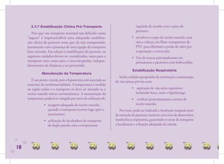 2.3.7 Estabilização Clínica Pré-Transporte                                regulada de acordo com o peso do
                                                                                            paciente;
                   Para que um transporte neonatal seja deﬁnido como
                “seguro” é imprescindível uma adequada estabiliza-                       • envolver o corpo do recém-nascido, mas
                ção clínica do paciente antes que ele seja transportado,                   não a cabeça, em ﬁlme transparente de
                juntamente com a presença de uma equipe de transporte                      PVC para diminuir a perda de calor por
                bem treinada. Em relação à estabilização do paciente, os                   evaporação e convecção;
                seguintes cuidados devem ser considerados, tanto para o                  • Uso de toucas principalmente em
                transporte inter como para o intra-hospitalar, indepen-                    prematuros e pacientes com hidrocefalia.
                dentemente de distância a ser percorrida:
                                                                                          Estabilização Respiratória
                          Manutenção da Temperatura
                                                                                Inclui cuidados apropriados de reanimação e manutenção
                   É um ponto crucial, pois a hipotermia está associada ao   de vias aéreas pérvias com:
                aumento da morbimortalidade. A temperatura é medida
                na região axilar e o transporte só deve ser iniciado se o                • aspiração de vias aérea superiores
                recém-nascido estiver normotérmico. A manutenção da                        incluindo boca, nariz e hipofaringe;
                temperatura poderá ser atingida por meio da utilização de:               • veriﬁcar posicionamento correto do
                            • secagem adequada do recém-nascido,                           recém-nascido.
                              quando o transporte ocorrer logo após o           Por vezes, pode ser indicada a intubação traqueal antes
                              nascimento;                                    da remoção de pacientes instáveis com risco de desenvolver
                            • utilização de incubadora de transporte         insuﬁciência respiratória, garantindo-se antes do transporte
                              de dupla parede com a temperatura              a localização e a ﬁxação adequada da cânula.



     16
           16
      16
16
 