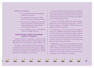 Indicações de intubação:                                      O oxigênio administrado ao paciente por intermédio da
            • recém-nascidos com ritmo respiratório          incubadora apresenta a desvantagem de somente permitir
              irregular ou superﬁcial;                       concentrações máximas de oxigênio de 30 a 35%, podendo
                                                             variar devido à abertura das portinholas da incubadora
            • necessidade de FiO2 superior a 60%
                                                             para a manipulação do paciente.
              para manter oximetria de pulso normal;
            • pCO2 acima de 50mmhg na vigência de               O cateter nasal pode deslocar-se com facilidade,
              doença respiratória. Em geral esse valor       geralmente causa irritação da mucosa nasal e a concen-
              indica algum grau de má ventilação e           tração de oxigênio vai depender do ﬂuxo dos gases e do
              risco de parada respiratória;                  padrão respiratório do paciente.
            • recém-nascidos com peso <1.000 gramas             O halo oferece uma concentração ﬁxa de oxigênio.
              com risco de fadiga muscular.                  Deve-se ter o cuidado de administrar um ﬂuxo mínimo de
                                                             cerca de 5l/min com a concentração de oxigênio adequada
    Oxigenoterapia e Modos de Ventilação
                                                             para corrigir a hipoxemia. Se o recém-nascido estiver ne-
           Durante o Transporte
                                                             cessitando de concentrações maiores de 60% para manter
   Oxigênio inalatório: vai depender se o paciente estiver   saturação estável, provavelmente ele necessitará de outra
apresentando respiração regular, com valores gasométricos    forma de administração de oxigênio.
adequados em uma concentração de oxigênio inferior a 40%.
                                                                CPAP: eﬁciente e pouco invasivo podendo ser necessário
   Este pode ser administrado por meio da nebulização em     em pacientes com Sindrome do Desconforto Respiratório
incubadora, do cateter nasal ou através do halo. Indepen-    (SDR), síndrome do pulmão úmido, que necessitam de
dentemente da forma que iremos administrar o oxigênio,       uma pressão de distensão contínua. O inconveniente é o
este deverá estar aquecido e umidiﬁcado, para se evitar      deslocamento das prongas das narinas do paciente durante
hipotermia e lesão da mucosa respiratória.                   o transporte, com o veículo em movimento.


                                                                                                                               17
                                                                                                                         17   17   17
 