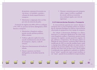 do paciente, a presença de secreções em                  • Orientar o motorista para um transporte
              vias aéreas e, se intubado, a posição e                    calmo e seguro (veriﬁcar a qualidade
              a ﬁxação da cânula traqueal durante o                      do veículo, solicitar ao motorista
              transporte.                                                uma condução regular, usar cinto de
                                                                         segurança).
           • Monitorizar a oxigenação: deve ser feita
             por meio da oximetria de pulso.                 2.3.9 Intercorrências Durante o Transporte
   A saturação de oxigênio entre 80% a 85% no cardiopata      As intercorrências passíveis de ocorrer durante o
e 90 a 95% no paciente da hérnia diafragmática (HD)        transporte inter ou intra-hospitalar podem ser classiﬁca-
durante o transporte.                                      das em: alterações ﬁsiológicas ou clínicas e intercorrências
                                                           relacionadas ao equipamento e/ou à equipe de transporte.
           • Monitorizar a frequência cardíaca,
             pressão arterial, perfusão periférica,           Em relação à deterioração ﬁsiológica ou clínica,
             débito urinário.                              destacam-se: as alterações signiﬁcativas dos sinais vitais
                                                           como frequência cardíaca e respiratória, pressão arterial,
           • Veriﬁcar a glicemia capilar do recém-         saturação de oxigênio, pressão parcial de oxigênio, do
             nascido imediatamente antes do início         gás carbônico e temperatura. Tais alterações podem ser
             do transporte e, depois, a cada 60            deﬁnidas de várias maneiras. A primeira delas é diante da
             minutos.                                      modiﬁcação de 20% ou mais das medidas basais, sendo
                                                           o emprego dessa deﬁnição aplicado em maior escala no
           • Observar o funcionamento da bomba de          transporte de pacientes adultos. Para crianças menores, a
             infusão.                                      alteração dos sinais vitais em duas vezes o desvio padrão
           • Manter o paciente com hérnia                  é considerada como signiﬁcativa, podendo ser classiﬁca-
                                                           da em “minor”, quando não requer terapia imediata, ou
             diafragmática em decúbito lateral da
                                                           em ”major”, quando há necessidade de terapia imediata.
             hérnia.


                                                                                                                                21
                                                                                                                          21   21   21
 