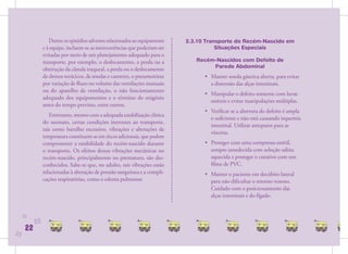 Dentre os episódios adversos relacionados ao equipamento   2.3.10 Transporte do Recém-Nascido em
                e à equipe, incluem-se as intercorrências que poderiam ser               Situações Especiais
                evitadas por meio de um planejamento adequado para o
                transporte, por exemplo, o deslocamento, a perda ou a            Recém-Nascidos com Defeito de
                                                                                      Parede Abdominal
                obstrução da cânula traqueal, a perda ou o deslocamento
                de drenos torácicos, de sondas e cateteres, o pneumotórax           • Manter sonda gástrica aberta, para evitar
                por variação de ﬂuxo ou volume das ventilações manuais                a distensão das alças intestinais.
                ou do aparelho de ventilação, o não funcionamento
                                                                                    • Manipular o defeito somente com luvas
                adequado dos equipamentos e o término do oxigênio
                                                                                      estéreis e evitar manipulações múltiplas.
                antes do tempo previsto, entre outros.
                                                                                    • Veriﬁcar se a abertura do defeito é ampla
                   Entretanto, mesmo com a adequada estabilização clínica
                                                                                      o suﬁciente e não está causando isquemia
                do neonato, certas condições inerentes ao transporte,
                                                                                      intestinal. Utilizar anteparos para as
                tais como barulho excessivo, vibrações e alterações de
                                                                                      vísceras.
                temperatura constituem-se em riscos adicionais, que podem
                comprometer a estabilidade do recém-nascido durante                 • Proteger com uma compressa estéril,
                o transporte. Os efeitos dessas vibrações mecânicas no                sempre umedecida com solução salina
                recém-nascido, principalmente no prematuro, são des-                  aquecida e proteger o curativo com um
                conhecidos. Sabe-se que, no adulto, tais vibrações estão              ﬁlme de PVC.
                relacionadas à alteração de pressão sanguínea e a compli-           • Manter o paciente em decúbito lateral
                cações respiratórias, como o edema pulmonar.                          para não diﬁcultar o retorno venoso.
                                                                                      Cuidado com o posicionamento das
                                                                                      alças intestinais e do fígado.


     22
           22
      22
22
 