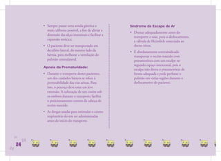 • Sempre passar uma sonda gástrica o              Síndrome de Escape de Ar
                  mais calibrosa possível, a ﬁm de aliviar a
                                                                  • Drenar adequadamente antes do
                  distensão das alças intestinais e facilitar a
                                                                    transporte e usar, para o deslocamento,
                  expansão torácica.                                a válvula de Heimlich conectada ao
                • O paciente deve ser transportado em               dreno tórax.
                  decúbito lateral, do mesmo lado da              • É absolutamente contraindicado
                  hérnia, para melhorar a ventilação do             transportar o recém-nascido com
                  pulmão contralateral.                             pneumotórax com um escalpe no
                                                                    segundo espaço intercostal, pois o
                Apneia da Prematuridade:
                                                                    escalpe não drena o pneumotórax de
                • Durante o transporte destes pacientes,            forma adequada e pode perfurar o
                  um dos cuidados básicos se refere à               pulmão em várias regiões durante o
                  permeabilidade das vias aéreas. Para              deslocamento do paciente.
                  isso, o pescoço deve estar em leve
                  extensão. A colocação de um coxim sob
                  os ombros durante o transporte facilita
                  o posicionamento correto da cabeça do
                  recém-nascido.
                • As drogas usadas para estimular o centro
                  respiratório devem ser administradas
                  antes do início do transporte.



     24
           24
      24
24
 