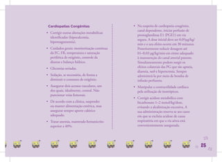 Cardiopatias Congênitas                    • Na suspeita de cardiopatia congênita,
                                              canal dependente, iniciar perfusão de
• Corrigir outras alterações metabólicas
                                              prostaglandinas E1 (PGE1) em via
  identiﬁcadas (hipocalcemia,
                                              segura. A dose inicial deve ser 0,05μg/kg/
  hipomagnesemia).
                                              min e o seu efeito ocorre em 30 minutos.
• Cuidados gerais: monitorização contínua     Posteriormente reduzir dosagem até
  da FC, FR, temperatura e saturação          01–0,03 μg/kg/min em ritmo adequado
  periférica de oxigênio, controle da         à manutenção do canal arterial patente.
  diurese e balanço hídrico.                  Simultaneamente podem surgir os
• Glicemias seriadas.                         efeitos colaterais das PG que são apneia,
                                              diarreia, rash e hipertermia. Sempre
• Sedação, se necessário, de forma a          administrá-la por meio de bomba de
  diminuir o consumo de oxigênio.             infusão perfusora.
• Assegurar dois acessos vasculares, um     • Manipular a contractilidade cardíaca
  dos quais, idealmente, central. Não         pela utilização de inotrópicos.
  puncionar veias femorais.
                                            • Corrigir acidose metabólica com
• De acordo com a clínica, suspender          bicarbonato 1–2 mmol/kg/dose,
  ou manter alimentação entérica, mas         evitando a alcalinização excessiva. A
  assegurar sempre aporte calórico            sua administração reserva-se aos casos
  adequado.                                   em que se excluiu acidose de causa
• Tratar anemia, mantendo hematócrito         respiratória em que a via aérea está
  superior a 40%.                             convenientemente assegurada.


                                                                                                 25
                                                                                           25   25   25
 