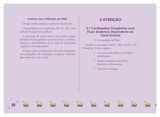 Critérios para Utilização de PGE1                                   3 ATENÇÃO
                  Choque cardiovascular nos primeiros dias de vida.
                   Cianose/hipóxia nos primeiros dias de vida, após            3.1 Cardiopatias Congênitas com
                exclusão de causas não cardíacas.                               Fluxo Sistêmico Dependente do
                  A associação de outros sinais, como sopro, pulsos                      Canal Arterial
                periféricos fracos, gradiente tensional entre os membros,             • Uso imediato de PGE1.
                aumenta a probabilidade de se tratar de cardiopatia
                congênita, canal dependente.                                  Ventilação controlada: SatO2 = 80%; pCO2 = 40 –
                                                                            45mmHg – Evitar oxigênio!
                  A forma correta de indicação é feita pelo diagnóstico
                ecocardiográﬁco de cardiopatia congênita cianótica,                   • Correção de distúrbios metabólicos e
                dependente do canal arterial.                                           ácido-básicos.
                                                                                      • Drogas inotrópicas (epinefrina,
                                                                                        dopamina, dobutamina).
                                                                                      • Tratamento cirúrgico.




     26
           26
      26
26
 