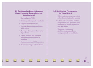 3.2 Cardiopatias Congênitas com                   3.3 Defeitos de Fechamento
 Fluxo Pulmonar Dependente do                           do Tubo Neural
          Canal Arterial                            • Cobrir a lesão com compressas estéreis
     • Uso imediato de PGE1.                          embebidas em solução salina aquecida.
     • Otimização da oxigenação e ventilação.       • Colocar acima do curativo, um ﬁlme
                                                      transparente de PVC para evitar rotura,
     • Oxigênio pode ser oferecido.
                                                      contaminação, perda de líquido e de
     • Correção dos distúrbios metabólicos e          calor pelo defeito.
       ácido-básicos.
                                                    • Transportar o paciente em
     • Reposição adequada de volume (evitar           decúbito ventral quando houver
       hipovolemia).                                  meningomielocele ou encefalocele.
     • Drogas vasoativas para manter PA
       sistólica adequada: dopamina ou
       epinefrina
     • Atriosseptostomia se CIA for restritiva.
     • Tratamento cirúrgico individualizado.




                                                                                                      27
                                                                                                27   27   27
 