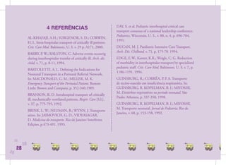 4 REFERÊNCIAS                                     DAY, S. et al. Pediatric interhospital critical care
                                                                                transport consesus of a national leadership conference.
                                                                                Pediatrics, Wisconsin, U. S., v. 88, n. 4, p. 696-704,
                AL-KHAFAJI, A.H.; SURGENOR, S. D.; CORWIN,
                                                                                1991.
                H. L. Intra-hospitalar transport of critically ill patients.
                Crit. Care Med. Baltimore, U. S. v. 29 p. A171, 2000.           DUCAN, M. J. Paediatric Intensive Care Transport.
                                                                                Arch. Dis. Chilhood, v. 71, p. 175-78. 1994.
                BARRY, P. W.; RALSTON, C. Adverse events occurrig
                during interhospitalar transfer of critically ill. Arch. dis.   EDGE, E.W.; Kanter, K.R.; Weigle, C. G. Reduction
                child. v. 71, p. 8-11, 1994.                                    of morbidity in interhospitalar transport by specialized
                                                                                pediatric staﬀ. Crit. Care Med. Baltimore, U. S. v. 7, p.
                BARTOLETTI, A. L. Deﬁning the Indications for
                                                                                1186-1191, 1994.
                Neonatal Ttransport in a Perinatal Referral Network.
                In: MACDONALD, G. M.; MILLER, M. K.                             GUINSBURG, R.; CORRÊA, P. P. A. Transporte
                Emergency Transport of the Perinatal Patient. Boston:           de recém-nascido em insuﬁciência respiratória. In:
                Little: Brown and Company, p. 352-340,1989.                     GUINSBURG, R. KOPELMAN, B. I.; MIYOSHI,
                                                                                M. Distúrbios respiratórios no período neonatal. São
                BRANSON, R. D. Intrahospital transport of critically
                                                                                Paulo: Atheneu, p. 337-350, 1998.
                ill, mechanically ventilated paitents. Respir. Care [S.l.],
                v. 37, p. 775-795, 1992.                                        GUINSBURG, R. KOPELMAN, B. I.; MIYOSHI,
                                                                                M. Transporte neonatal. Jornal de Pediatria, Rio de
                BRINK, L. W.; NEUMAN, B.; WYNN, J. Transporte
                                                                                Janeiro, v. 68, p. 153-158, 1992.
                aéreo. In: JAIMOVICH, G. D.; VIDYASAGAR,
                D. Medicina do transporte. Rio de Janeiro: Interlivros
                Edições, p.473-491, 1993.



     28
           28
      28
28
 