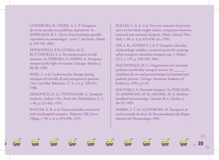 GUINSBURG, R.; VIEIRA, A. L. P. Transporte                  KOLLÉE, L. A. A. et al. Five-year outcome of preterm
do recém-nascido com problemas respiratórios. In:           and very low birth weight infants: comparison between
KOPELMAN, B. I. Clínica de perinatologia aparelho           maternal and neonatal transport. Obstet. Gynecol. New
respiratório em neonatologia – parte 1. São Paulo: Medsi,   York, v. 80, n. 4, p. 635-638, oct. 1992.
p. 169-185. 2001.
                                                            LEE, S. K.; ZUPANCI, J. A. F. Transport risk index
HONEYFIELD, P. R.; LUNKA, M. E.;                            of physiologic stability: a pratical system for assessing
BUTTERFIELD, L. J. Air transportation of sick               infant transport careinfant transport care. J. Pediatr.
neonates. In: FERRARA, A.; HARIN, A. Emergency              [S.l.], v. 139, p. 220-228, 2001.
transport of the high risk neonate. Chicago: Mosby, p.
                                                            MACDONALD, M. G. Organization of a neonatal-
80-90, 1980.
                                                            pediatric interfacility transport service. In: ______.
INSEL, J. et al. Cardiovascular changes during              Guidelines for air and ground transport of neonatal and
transport of critically ill and postoperative patients.     pediatric patients. Chicago: American Academy of
Crit. Care Med. Baltimore, U. S. v. 6, p. 539-547,          Pediatrics; 1999. p.1-65.
1986.
                                                            MACNAB, J. A. Neonatal transport. In: PERLMAN,
JAIMOVICH, D. G.; VIDYASAGAR, G. Transport                  M.; KIRPALANI, M. H.; MOORE, M. A. Residents
medicine. Pediatr. Clin. North Am. Philadelphia, U. S.      handbook of neonatology. Ontario: B. C. Decker, p.
v. 40, p.221-463, 1993.                                     49-59. 1999.
KANTER, K. R. et al. Excess morbidity associated            MARBA, S. T. M.; GUINSBURG, R. Transporte de
with interhospital transport. Pediatrics, Elk Grove         recém-nascido de risco. In: Recomendações do Depar-
Village, v. 90, n. 6, p. 893-898, 1992.                     tamento de Neonatologia; 2001.




                                                                                                                              29
                                                                                                                        29   29   29
 