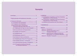Sumário


Introdução .............................................................................5   3 ATENÇÃO ..........................................................................26
                                                                                               3.1 Cardiopatias Congênitas com Fluxo Sistêmico
1 Regionalização do Atendimento Neonatal....................6                                      Dependente do Canal Arterial..................................26
                                                                                               3.2 Cardiopatias Congênitas com Fluxo Pulmonar
2 Transporte Neonatal .........................................................8                   Dependente do Canal Arterial..................................27
   2.1 Transporte Inter-Hospitalar ......................................8                     3.3 Defeitos de Fechamento do Tubo Neural ..............27
   2.2 Transporte Intra-Hospitalar ......................................9
                                                                                            4 REFERÊNCIAS ....................................................................28
   2.3 Dez Passos para o Sucesso do
       Transporte Neonatal (vide Anexo A) .......................10
       2.3.1 Solicitação de Vaga em outro Hospital ..........10                             ANEXOS .................................................................................31
                                                                                               Anexo A – Fluxograma .....................................................31
       2.3.2 Consentimento do Responsável ......................10
                                                                                               Anexo B – Material Necessário para o
       2.3.3 Equipe de Transporte ........................................10                             Transporte Neonatal .....................................32
       2.3.4 Equipamentos ....................................................11               Anexo C – Medicamentos e Materiais Diversos
                                                                                                         Necessários ao Transporte Neonatal .........33
       2.3.5 Medicação (Anexo C) ........................................14
                                                                                               Anexo D – Checklist Transporte ....................................35
       2.3.6 Cálculo do Risco do Paciente ..........................15
       2.3.7 Estabilização Clínica Pré-Transporte ..............16
       2.3.8 Cuidados Durante o Transporte ......................20
       2.3.9 Intercorrências Durante o Transporte ............21
       2.3.10 Transporte do Recém-Nascido
              em Situações Especiais ...................................22
 