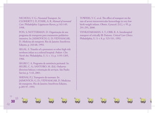 NICHOLS, V. G.; Neonatal Transport. In:                   TOWERS, V. C. et al. The eﬀect of transport on the
                CLOHERTY J. P.; STARK, A. R. Manual of neonatal           rate of severe intraventricular hemorrhage in very low
                Care. Philadelphia: Lippincott-Raven, p.143-149,          birth weigth infants. Obstet. Gynecol. [S.l.], v. 95, p.
                1998.                                                     291-295, 2000.
                PON, S; NOTTERMAN, D. Organização de um                   VENKATARAMAN, S. T.; ORR, R. A. Intrahospital
                programa de transporte para tratamento pediátrico         transport of critically Ill: Patients. Critical Care Clinics.
                intensivo. In: JAIMOVICH, G. D; VIDYASAGAR,               Philadelphia, U. S. v. 8, p. 525-531, 1992.
                D. Medicina do transporte. Rio de Janeiro: Interlivros
                Edições, p. 243-68, 1993.
                SEGAL, S. Transfer of a premature or other high-risk
                newborn infant to a referral hospital. Pediatr. Clin.
                North Am. Philadelphia, U. S. v. 13, p. 1195-1205,
                1966.
                SEGRE C. A. Programa de assistência perinatal. In:
                SEGRE, C. A.; SANTORO, M. (Ed.) Pediatria:
                diretrizes básicas e orientação de serviços. São Paulo:
                Sarvier, p. 5-43, 2001.
                SHENAI, P. J. Transporte do neonato. In:
                JAIMOVICH, G. D.; VIDYASAGAR, D. Medicina
                do transporte. Rio de Janeiro: Interlivros Edições,
                p.285-97. 1993.


     30
           30
      30
30
 