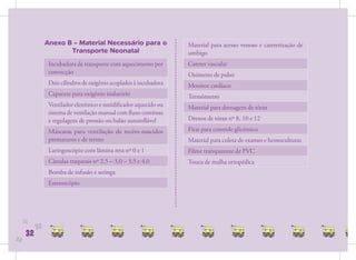 Anexo B – Material Necessário para o                 Material para acesso venoso e cateterização de
                       Transporte Neonatal                           umbigo
                 Incubadora de transporte com aquecimento por        Cateter vascular
                 convecção                                           Oxímetro de pulso
                 Dois cilindros de oxigênio acoplados à incubadora   Monitor cardíaco
                 Capacete para oxigênio inalatório                   Termômetro
                 Ventilador eletrônico e umidiﬁcador aquecido ou     Material para drenagem de tórax
                 sistema de ventilação manual com ﬂuxo contínuo
                 e regulagem de pressão ou balão autoinﬂável         Drenos de tórax nº 8, 10 e 12

                 Máscaras para ventilação de recém-nascidos          Fitas para controle glicêmico
                 prematuros e de termo                               Material para coleta de exames e hemoculturas
                 Laringoscópio com lâmina reta nº 0 e 1              Filme transparente de PVC
                 Cânulas traqueais nº 2,5 – 3,0 – 3,5 e 4,0          Touca de malha ortopédica
                 Bomba de infusão e seringa
                 Estetoscópio




     32
           32
      32
32
 