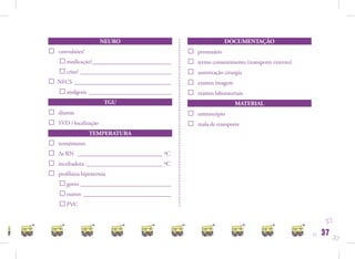NEURO                                   DOCUMENTAÇÃO
□   convulsões?                                □   prontuário
    □ medicação?___________________________    □   termo consentimento (transporte externo)
    □ crise? _______________________________   □   autorização cirurgia
□ NFCS _________________________________       □   exames imagem
  □ analgesia ____________________________     □   exames laboratoriais
                         TGU                                       MATERIAL
□   diurese                                    □   estetoscópio
□   SVD / localização                          □   mala de transporte
                  TEMPERATURA
□   termômetro
□   Δt RN _____________________________ ºC
□   incubadora __________________________ ºC
□   proﬁlaxia hipotermia
    □ gorro _______________________________
    □ outros ______________________________
    □ PVC
                                                                                                    37
                                                                                              37   37   37
 