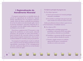 1 Regionalização do                                     Os objetivos principais do programa são:

                       Atendimento Neonatal                                     1. Em relação à gestante:
                                                                                   a) Intervir precocemente em eventuais patologias
                   O transporte neonatal deve ser entendido dentro do                 reduzindo a morbidade.
                conceito de regionalização do atendimento. Segundo
                                                                                   b) Encaminhar as patologias mais graves para que
                Sinclair, regionalização seria “um programa cooperativo
                                                                                      sejam tratadas nos centros de maiores recursos.
                visando, através do esforço coordenado dos prestadores
                de serviço de saúde de uma determinada região, intervir          Ambos procedimentos devem reduzir a quase zero ou
                no processo reprodutivo, colocando à disposição do re-        a níveis baixíssimos a mortalidade materna.
                cém-nascido o nível de cuidado médico adequado à sua
                                                                                2. Em relação ao RN:
                morbidade ou risco de vida”.
                                                                                   a) Melhorando as patologias gestacionais,
                   Dessa forma o surgimento das UTI neonatais e a visão
                regional do atendimento ao recém-nascido, sobretudo                   possibilitar o nascimento de RN mais sadios,
                prematuro, têm permitido aos países desenvolvidos, a                  mais maduros, reduzindo sua mortalidade.
                partir da década de 80, concentrar esforços no sentido             b) Possibilitar o nascimento dos RN mais graves
                da prevenção de sequelas remanescentes, uma vez que a                 nos centros melhores dotados de recursos.
                morbimortalidade foi controlada, ainda que parcialmente.
                                                                                   c) Permitir a rápida remoção em condições
                   Um programa de regionalização só pode ser realizado                seguras dos RN graves, eventualmente
                com a criação de serviços de referência dotados de recursos           nascidos em centros sem recursos.
                especializados concentrados (UTIs), estrategicamente
                colocados, amplamente disponíveis aos serviços dotados
                de menos recursos da região.


    6
            6
        6
6
 