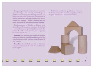 Para que a regionalização funcione bem será necessário      Terciários: são unidades com especialização no tratamento
que se demarque a área atendida permitindo que os           de doenças materno-feto-neonatais, em geral associadas a
problemas possam ser equacionados adequadamente. Essa       hospitais universitários e hospitais maternidades.
demarcação servirá para que seja feito o levantamento de
todas as maternidades dessa região apurando-se então o
número total de partos, a incidência dos baixo peso, dos
muito baixo peso e de mortalidade neonatal hospitalar.
   Esse levantamento irá identiﬁcar os diferentes níveis
de atendimento formando um mecanismo de referência
e contrarreferência que permitirá a hieraquização dos
Serviços de Saúde a serem prestados para a população.
Os níveis de atenção são:
   Primário: são unidades que atendem à demanda
espontânea e oferecem resolubilidade adequada. São elas:
unidades básicas de saúde, unidades mistas e hospitais de
nível primário.
  Secundário: são unidades de internação em alojamento
conjunto e de internação de médio risco localizado em
hospitais gerais.




                                                                                                                                   7
                                                                                                                           7   7
                                                                                                                                       7
 