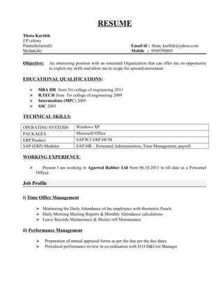 RESUME
Thota Karthik
J.P colony
Patancheru(mdl) Email id : thota_karthik@yahoo.com
Medak(dt) Mobile : 9949590803
Objective: An interesting position with an esteemed Organization that can offer me on opportunity
to exploit my skills and allow me to scope for upward movement.
EDUCATIONAL QUALIFICATIONS:
 . MBA HR from Trr college of engineering 2011
 B.TECH from Trr college of engineering 2009
 Intermediate (MPC) 2005
 SSC 2003
TECHNICAL SKILLS:
OPERATING SYSTEMS Windows XP
PACKAGES Microsoft Office
ERP Product SAP R/3 ERP-HCM
SAP (ERP) Modules SAP-HR – Personnel Administration, Time Management, payroll
WORKING EXPERIENCE:
 Present I am working in Agarwal Rubber Ltd from 06.10.2011 to till date as a Personnel
Officer.
Job Profile
i) Time Office Management
 Monitoring the Daily Attendance of the employees with Biometric Punch
 Daily Morning Meeting Reports & Monthly Attendance calculations
 Leave Records Maintenance & Muster roll Maintenance
ii) Performance Management
 Preparation of annual appraisal forms as per the due per the due dates
 Periodical performance review in co-ordination with H.O.D&Unit Manager
 