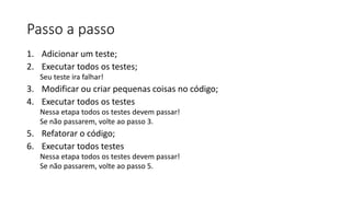 Passo a passo
1. Adicionar um teste;
2. Executar todos os testes;
Seu teste ira falhar!
3. Modificar ou criar pequenas coisas no código;
4. Executar todos os testes
Nessa etapa todos os testes devem passar!
Se não passarem, volte ao passo 3.
5. Refatorar o código;
6. Executar todos testes
Nessa etapa todos os testes devem passar!
Se não passarem, volte ao passo 5.
 