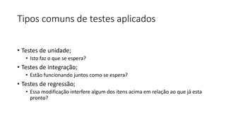 Tipos comuns de testes aplicados
• Testes de unidade;
• Isto faz o que se espera?
• Testes de integração;
• Estão funcionando juntos como se espera?
• Testes de regressão;
• Essa modificação interfere algum dos itens acima em relação ao que já esta
pronto?
 