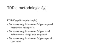 TDD e metodologia ágil
KISS (Keep it simple stupid):
• Como conseguimos um código simples?
Fazendo um Teste passar!
• Como conseguimos um código claro?
Refatorando o código após ele passar!
• Como conseguimos um código seguro?
Com Testes!
 