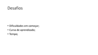 Desafios
• Dificuldades em começar;
• Curva de aprendizado;
• Tempo;
 