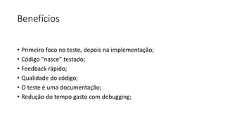 Benefícios
• Primeiro foco no teste, depois na implementação;
• Código “nasce” testado;
• Feedback rápido;
• Qualidade do código;
• O teste é uma documentação;
• Redução do tempo gasto com debugging;
 