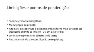 Limitações e pontos de ponderação
• Suporte gerencial obrigatório;
• Manutenção do projeto;
• Alto nível de cobertura e detalhamento se torna mais difícil de ser
alcançado quando se inicia o TDD em data tardia;
• Lacunas inesperadas na cobertura de teste;
• Alta dependência da especificação de requisitos;
 
