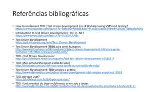 Referências bibliográficas
• How to implement TDD ( Test driven development ) in c# (Csharp) using VSTS unit testing?
https://www.youtube.com/watch?v=5gMBGVNR8wE&list=PLcAWxGgex55V8w4YQfIQW-4g8wslwh0Xs
• Introduction to Test Driven Development (TDD) in .NET
https://www.youtube.com/watch?v=7ttVXhUkN3c
• Test Driven Development
https://pt.wikipedia.org/wiki/Test_Driven_Development
• Test Driven Development (TDD) para seres humanos
http://www.slideshare.net/RmuloSantos9/test-driven-development-tdd-para-seres-
humanos?ref=https://www.linkedin.com/
• TDD - Test Driven Development
http://pt.slideshare.net/elias.nogueira/tdd-test-driven-development-16315314
• TDD: Mais uma tarefa ou um estilo de vida?
http://infobase.com.br/tdd-mais-uma-tarefa-ou-um-estilo-de-vida/
• Test Driven Development: TDD simples e prático
http://www.devmedia.com.br/test-driven-development-tdd-simples-e-pratico/18533
• TDD, por que usar?
https://tableless.com.br/tdd-por-que-usar/
• TDD: fundamentos do desenvolvimento orientado a testes
http://www.devmedia.com.br/tdd-fundamentos-do-desenvolvimento-orientado-a-testes/28151
 