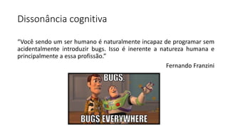 Dissonância cognitiva
“Você sendo um ser humano é naturalmente incapaz de programar sem
acidentalmente introduzir bugs. Isso é inerente a natureza humana e
principalmente a essa profissão.”
Fernando Franzini
 