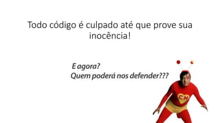 Todo código é culpado até que prove sua
inocência!
 