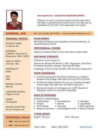 KAUSHAL JHA
Post Applied For : EXECUTIVE DESIGNER (PRINT)
Objective: To work in a dynamic growth oriented organization
that offers a competitive environment where I can best use my
capabilities for the better of the organization and myself.
Place : Delhi Dated : 20/01/2016 (Kaushal Jha)
Mob.: 9911404182, 9971122507 e-mail: kaushaljha1980@gmail.com
Diploma in Graphics Web Premium with Admec Institute delhi.
PROFESSIONAL COURSE
Proficient in resent version of :
Window 98, Window XP, Window 7, Mac, Pagemaker, Corel Draw,
Photoshop, Illustrator, Indesign, Flash and MS Office.
Knowledge of Out-Put Files PS, EPS, PDF and Colour Separation.
SOFTWARE STRENGTH
Currently working with The Orchid Publishing as a Graphics
Designer at Karol Bagh, New Delhi from July 2015 to till date.
Worked with Nobel Publisher Pvt. Ltd. as a Graphics Designer
at Karol Bagh, New Delhi from Oct 2006 to Sep. 2014.
Worked with Airads Ltd. (Ad Agency) as a DTP Operator at
Patparganj, Delhi from July 2004 to Aug 2006.
WORK EXPERIENCE
Winning the Greeting Card Competition at Arena Multimedia, at
Varanashi Branch Centre.
ACHIEVEMENT
English : 50 w.p.m. Hindi : 30 w.p.m.
TYPING SPEED
FATHER’S NAME:
Lt. Bhairav Jha
ADDRESS:
D-599/B-4, Street No-15
Bhajanpura, Delhi-110053
DATE OF BIRTH:
15th Feb. 1980
NATIONALITY:
Indian
SEX:
Male
MARITAL STATUS:
Married
LANGUAGE KNOWN:
English & Hindi
HOBBY:
Photography
SALARY EXPECTED:
As per Company rule
PERSONAL PROFILE
EDUCATIONAL PROFILE
1994 10th from B.S.E.B
1997 12th from B.I.E.C
Proficient in making designs:
Labels design Box designing Catalogue
Dangler Banner Logo design
Photo editing Scanning Books layouting
Magazine layouting Book/Magazine cover News ad design
AREA OF DESIGNING
 