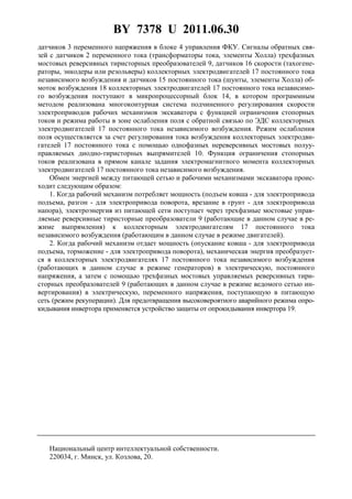 BY 7378 U 2011.06.30
5
датчиков 3 переменного напряжения в блоке 4 управления ФКУ. Сигналы обратных свя-
зей с датчиков 2 переменного тока (трансформаторы тока, элементы Холла) трехфазных
мостовых реверсивных тиристорных преобразователей 9, датчиков 16 скорости (тахогене-
раторы, энкодеры или резольверы) коллекторных электродвигателей 17 постоянного тока
независимого возбуждения и датчиков 15 постоянного тока (шунты, элементы Холла) об-
моток возбуждения 18 коллекторных электродвигателей 17 постоянного тока независимо-
го возбуждения поступают в микропроцессорный блок 14, в котором программным
методом реализована многоконтурная система подчиненного регулирования скорости
электроприводов рабочих механизмов экскаватора с функцией ограничения стопорных
токов и режима работы в зоне ослабления поля с обратной связью по ЭДС коллекторных
электродвигателей 17 постоянного тока независимого возбуждения. Режим ослабления
поля осуществляется за счет регулирования тока возбуждения коллекторных электродви-
гателей 17 постоянного тока с помощью однофазных нереверсивных мостовых полуу-
правляемых диодно-тиристорных выпрямителей 10. Функция ограничения стопорных
токов реализована в прямом канале задания электромагнитного момента коллекторных
электродвигателей 17 постоянного тока независимого возбуждения.
Обмен энергией между питающей сетью и рабочими механизмами экскаватора проис-
ходит следующим образом:
1. Когда рабочий механизм потребляет мощность (подъем ковша - для электропривода
подъема, разгон - для электропривода поворота, врезание в грунт - для электропривода
напора), электроэнергия из питающей сети поступает через трехфазные мостовые управ-
ляемые реверсивные тиристорные преобразователи 9 (работающие в данном случае в ре-
жиме выпрямления) к коллекторным электродвигателям 17 постоянного тока
независимого возбуждения (работающим в данном случае в режиме двигателей).
2. Когда рабочий механизм отдает мощность (опускание ковша - для электропривода
подъема, торможение - для электропривода поворота), механическая энергия преобразует-
ся в коллекторных электродвигателях 17 постоянного тока независимого возбуждения
(работающих в данном случае в режиме генераторов) в электрическую, постоянного
напряжения, а затем с помощью трехфазных мостовых управляемых реверсивных тири-
сторных преобразователей 9 (работающих в данном случае в режиме ведомого сетью ин-
вертирования) в электрическую, переменного напряжения, поступающую в питающую
сеть (режим рекуперации). Для предотвращения высоковероятного аварийного режима опро-
кидывания инвертора применяется устройство защиты от опрокидывания инвертора 19.
Национальный центр интеллектуальной собственности.
220034, г. Минск, ул. Козлова, 20.
 