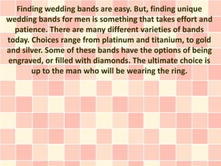 Finding wedding bands are easy. But, finding unique
wedding bands for men is something that takes effort and
  patience. There are many different varieties of bands
today. Choices range from platinum and titanium, to gold
and silver. Some of these bands have the options of being
engraved, or filled with diamonds. The ultimate choice is
       up to the man who will be wearing the ring.
 