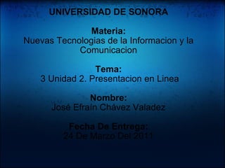 UNIVERSIDAD DE SONORA   Materia: Nuevas Tecnologias de la Informacion y la Comunicacion   Tema:   3 Unidad 2. Presentacion en Linea Nombre: José Efraín Chávez Valadez   Fecha De Entrega: 24 De Marzo Del 2011 