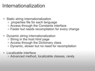 Internationalization Static string internationalization .properties file for each language Access through the Constants interface Faster but needs recompilation for every change   Dynamic string internationalization String in the host html page Access through the Dictionary class Dynamic, slower but no need for recompilation Localizable interface  Advanced method, localizable classes, rarely  