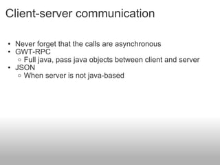 Client-server communication Never forget that the calls are asynchronous  GWT-RPC Full java, pass java objects between client and server   JSON When server is not java-based 