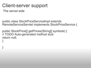 Client-server support public class StockPriceServiceImpl extends RemoteServiceServlet implements StockPriceService { public StockPrice[] getPrices(String[] symbols) { // TODO Auto-generated method stub return null; } }  The server-side 