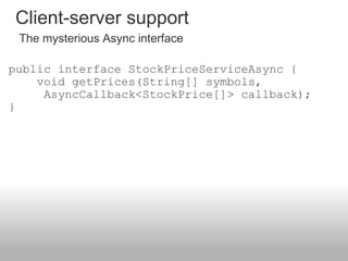 public interface StockPriceServiceAsync {     void getPrices(String[] symbols,             AsyncCallback<StockPrice[]> callback); }  Client-server support The mysterious Async interface 