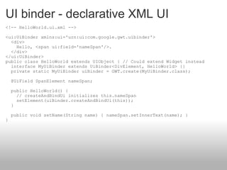 UI binder - declarative XML UI <!-- HelloWorld.ui.xml --> <ui:UiBinder xmlns:ui='urn:ui:com.google.gwt.uibinder'>   <div>     Hello, <span ui:field='nameSpan'/>.   </div> </ui:UiBinder>  public class HelloWorld extends UIObject { // Could extend Widget instead   interface MyUiBinder extends UiBinder<DivElement, HelloWorld> {}   private static MyUiBinder uiBinder = GWT.create(MyUiBinder.class);   @UiField SpanElement nameSpan;   public HelloWorld() {     // createAndBindUi initializes this.nameSpan     setElement(uiBinder.createAndBindUi(this));   }   public void setName(String name) { nameSpan.setInnerText(name); } } 