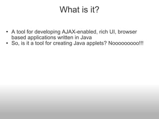 What is it? A tool for developing AJAX-enabled, rich UI, browser based applications written in Java So, is it a tool for creating Java applets? Nooooooooo!!! 