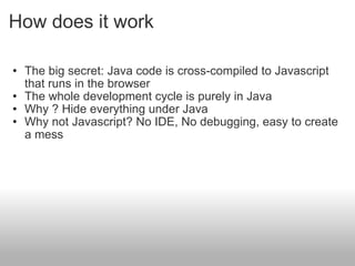 How does it work The big secret: Java code is cross-compiled to Javascript that runs in the browser The whole development cycle is purely in Java  Why ? Hide everything under Java  Why not Javascript? No IDE, No debugging, easy to create a mess  