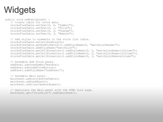 Widgets    public void onModuleLoad() {     // Create table for stock data.     stocksFlexTable.setText(0, 0, "Symbol");     stocksFlexTable.setText(0, 1, "Price");     stocksFlexTable.setText(0, 2, "Change");     stocksFlexTable.setText(0, 3, "Remove");     // Add styles to elements in the stock list table.     stocksFlexTable.setCellPadding(6);     stocksFlexTable.getRowFormatter().addStyleName(0, "watchListHeader");     stocksFlexTable.addStyleName("watchList");     stocksFlexTable.getCellFormatter().addStyleName(0, 1, "watchListNumericColumn");     stocksFlexTable.getCellFormatter().addStyleName(0, 2, "watchListNumericColumn");     stocksFlexTable.getCellFormatter().addStyleName(0, 3, "watchListRemoveColumn");     // Assemble Add Stock panel.     addPanel.add(newSymbolTextBox);     addPanel.add(addStockButton);     addPanel.addStyleName("addPanel");     // Assemble Main panel.     mainPanel.add(stocksFlexTable);     mainPanel.add(addPanel);     mainPanel.add(lastUpdatedLabel);     // Associate the Main panel with the HTML host page.     RootPanel.get("stockList").add(mainPanel); 